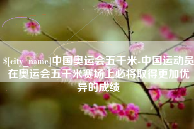 馆陶中国奥运会五千米-中国运动员在奥运会五千米赛场上必将取得更加优异的成绩