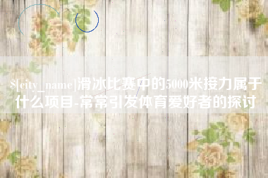 馆陶滑冰比赛中的5000米接力属于什么项目-常常引发体育爱好者的探讨