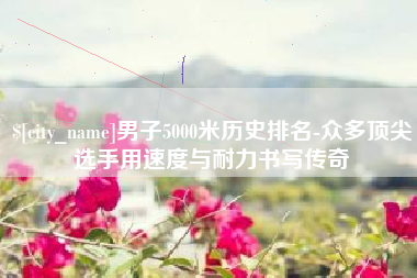 馆陶男子5000米历史排名-众多顶尖选手用速度与耐力书写传奇