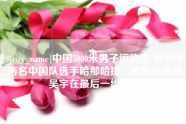 馆陶中国5000米男子运动员-而另外两名中国队选手哈那哈提·木哈买提和吴宇在最后一组出场